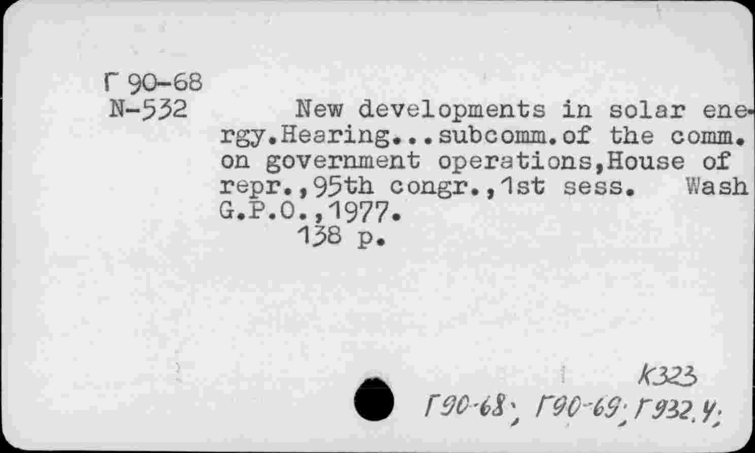 ﻿r 90-68
N-552	New developments in solar ene-
rgy.Hearing. ..subcomm.of the comm, on government operations,House of repr.,95th congr.,1st sess. Wash G.P.0.,1977.
158 p.
•	AJO